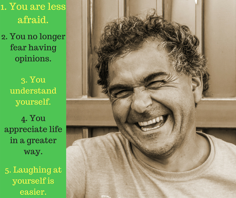 You are less afraid. You no longer fear having opinions. You understand yourself. You appreciate life in a greater way.. Laughing at yourself is easier.