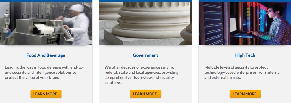 Food and Beverage. Leading the way in food defense with end-to-end security and intelligence solutions to protect the value of your brand. Learn More button. Government. We offer decades of experience serving federal, state, and local agencies, providing comprehensive risk review and security solutions. Learn More button. High Tech. Multiple levels of security to protect technology-based enterprises from internal and external threats. Learn More button.