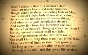 18 Shall I compare thee to a summer’s day?/ Thou art more lovely and more temperate:/ Rough winds do shake the darling buds of May,/ And summer’s lease hath all too short a date;/ Sometime too hot the eye of heaven shines,/ And often is his gold complexion dimm’d,/ And every fair from fair sometimes declines,/ By chance or nature’s changing course untrimm’d:/ But thy eternal summer shall not fade,/ Nor lose possession of that fair thou ow’st,/ Nor shall Death brag thou wand’rest in his shade,/ When in eternal lines to time thou grow’st./ So long as men can breathe or eyes can see,/ So long lives this, and this gives life to thee.