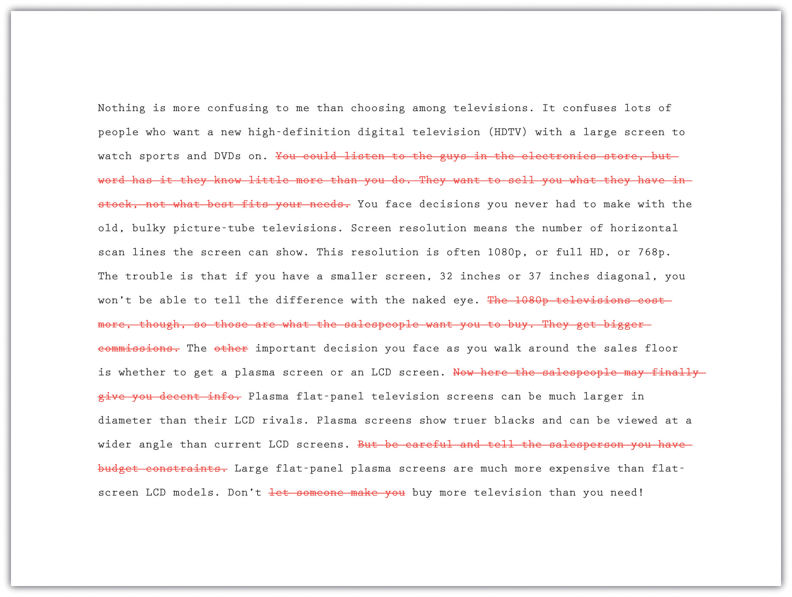 Nothing is more confusing to me than choosing among televisions. It confuses lots of people who want a new high-definition digital television (HDTV) with a large screen to watch sports and DVDs on. Cross-out: You could listen to the guys in the electronic store, but word has it they know little more than you do. They want to sell you what they have in stock, not what best fits your needs. End cross-out. You face decisions you never had to make with the old, bulky picture-tube televisions. Screen resolution means the number of horizontal scan lines the screen can show. This resolution is often 1080p, or full HD, or 768p. The trouble is that if you have a smaller screen, 32 inches or 37 inches diagonal, you won't be able to tell the difference with the naked eye. Cross-out: The 1080p televisions cost more, though, so those are what the salespeople want you to buy. They get bigger commissions. End cross-out. The (crossed-out) other (end cross-out) important decision you face as you walk around the sales floor is whether to get a plasma screen or an LCD screen. Cross-out: Now here the salespeople may finally give you decent info. End cross-out. Plasma flat-panel television screens can be much larger in diameter than their LCD rivals. Plasma screens show truer blacks and can be viewed at a wider angle than current LCD screens. Cross-out: But be careful and tell the salesperson you have budget constraints. End cross-out. Large flat-panel plasma screens are much more expensive than flat-screen LCD models. Don't (cross-out) let someone make you (end cross-out) buy more television than you need!