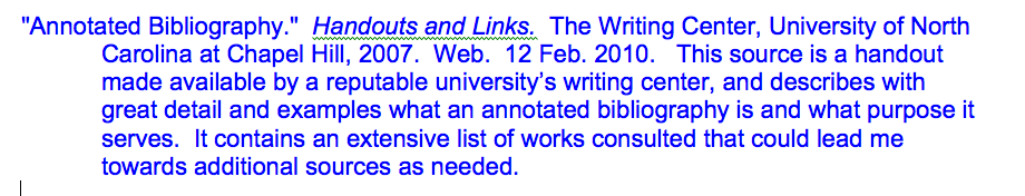 "Annotated Bibliography." Handouts and Links. The Writing Center, University of North Carolina at Chapel Hill, 2007. Web. 12 Feb. 2010. This source is a handout made available by a reputable university's writing center, and describes with great detail and examples what an annotated bibliography is and what purpose it serves. It contains an extensive list of works consulted that could lead me towards additional sources as needed.