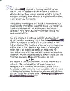 George W. Bush’s manuscript page is lightly edited with a pen. It reads “Today our nation saw evil, the very worst of human nature. And we responded with the best of America, with the daring of our rescue workers, with the caring of strangers and neighbors who came to give blood and help in any small way they could. Immediately following the first attack, I implemented our government’s emergency response plans. Our military is powerful and prepared. Our emergency teams are working in New York City and Washington to help with local rescue efforts. Our first priority is to get help to those who have been injured, and to take every precaution to protect our citizens at home and around the world from further attacks. The functions of our government continue without interruption. Federal agencies in Washington which had to be evacuated today are reopening for essential personnel tonight and will be open to business tomorrow. Our financial institutions remain strong and the American economy will be open for business as well. The search is underway for those who are behind these evil acts. I have directed the full resources of our intelligence and law enforcement communities to find those responsible and bring them to justice. We will make no distinction between the terrorists who committed these acts and those who harbor them. 