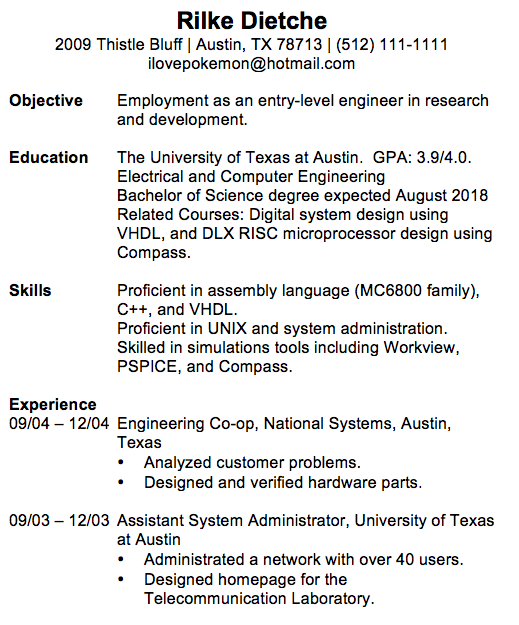 Rilke Dietche 2009 Thistle Bluff | Austin, TX 78713 | (512) 111-1111 ilovepokemon@hotmail.com Objective Employment as an entry-level engineer in research and development. Education The University of Texas at Austin. GPA: 3.9/4.0. Electrical and Computer Engineering Bachelor of Science degree expected August 2018 Related Courses: Digital system design using VHDL, and DLX RISC microprocessor design using Compass. Skills Proficient in assembly language (MC6800 family), C++, and VHDL. Proficient in UNIX and system administration. Skilled in simulations tools including Workview, PSPICE, and Compass. Experience 09/04 – 12/04 Engineering Co-op, National Systems, Austin, Texas • Analyzed customer problems. • Designed and verified hardware parts. 09/03 – 12/03 Assistant System Administrator, University of Texas at Austin • Administrated a network with over 40 users. • Designed homepage for the Telecommunication Laboratory.