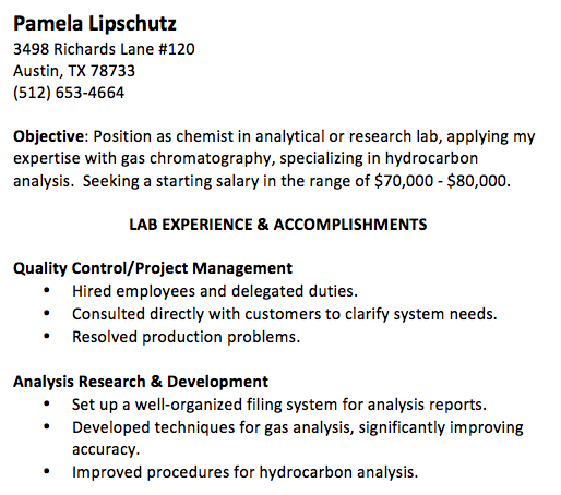 Pamela Lipschutz 3498 Richards Lane #120 Austin, TX 78733 (512) 653-4664 Objective: Position as chemist in analytical or research lab, applying my expertise with gas chromatography, specializing in hydrocarbon analysis. Seeking a starting salary in the range of $70,000 - $80,000. LAB EXPERIENCE & ACCOMPLISHMENTS Quality Control/Project Management • Hired employees and delegated duties. • Consulted directly with customers to clarify system needs. • Resolved production problems. Analysis Research & Development • Set up a well-organized filing system for analysis reports. • Developed techniques for gas analysis, significantly improving accuracy. • Improved procedures for hydrocarbon analysis.