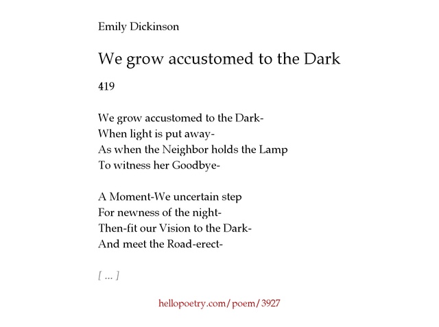 we grow accustomed to the dark analysis In “we grow accustomed to the dark” and “acquainted with the night” the darkness or night is the most prominent topic throughout the poems but have different meanings while both poets address this topic in their poems, dickinson transitions from an attitude of nerves to one of inspiration, while frost turns to the night as a getaway from harsh. we grow accustomed to the dark analysis In “we grow accustomed to the dark” and “acquainted with the night” the darkness or night is the most prominent topic throughout the poems but have different meanings while both poets address this topic in their poems, dickinson transitions from an attitude of nerves to one of inspiration, while frost turns to the night as a getaway from harsh.