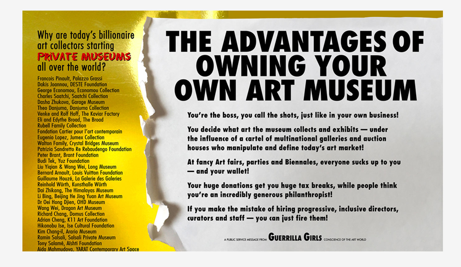 List of billionaire art collectors that have started their own museums. "The Advantages of Owning Your Own Art Museum" "You're the boss, you call the shots, just like in your own business! you decide what art the museum collects and exhibits —under the influence of a cartel of multinational galleries and auction houses who manipulate and define today’s art market! At fancy Art fairs, parties and Biennales, everyone sucks up to you —and your wallet! Your huge donations get you huge tax breaks, while people think you’re an incredibly generous philanthropist! If you make the mistake of hiring progressive, inclusive directors, curators and staff —you can just fire them!
