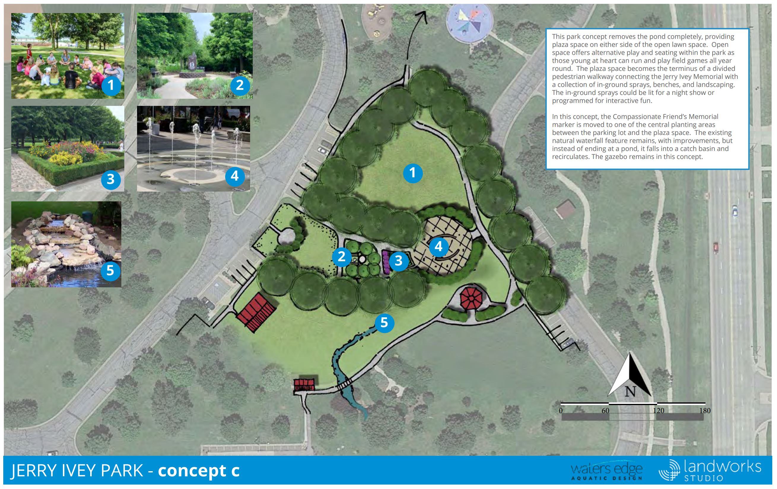 Concept C: This park concept removes the pond completely, providing plaza space on either side of the open lawn space. Open space offers alternative play and seating within the park as those young at heart can run and play field games all year round. The plaza space becomes the terminus of a divided pedestrian walkway connecting the Jerry Ivey Memorial with a collection of in-ground sprays, benches, and landscaping. The in-ground sprays could be lit for a night show or programmed for interactive fun. In this concept, the Compassionate Friend’s Memorial marker is moved to one of the central planting areas between the parking lot and the plaza space. The existing natural waterfall feature remains, with improvements, but instead of ending at the pond, it falls into a catch basin and recirculates. The gazebo remains in this concept. Estimated Project Cost: $970,000