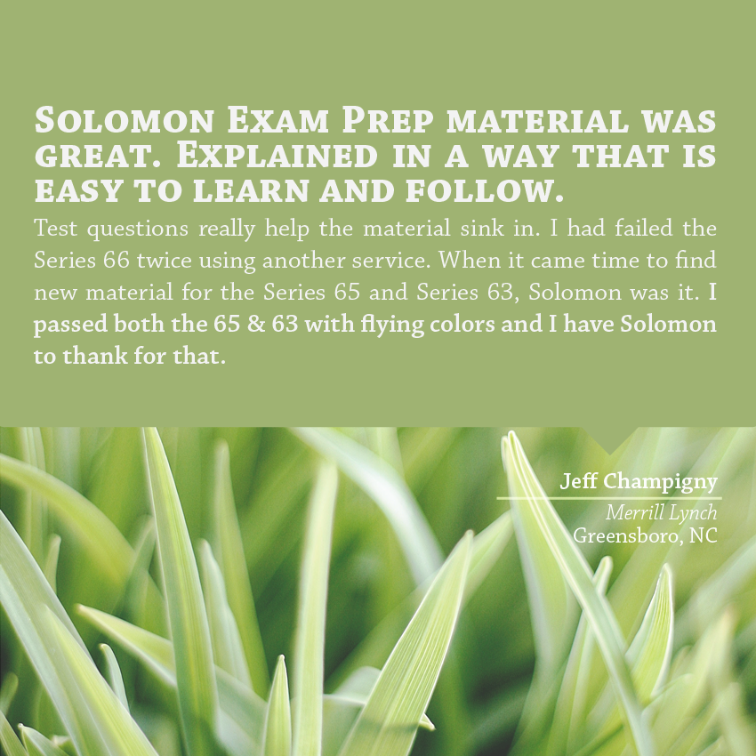 "Solomon Exam Prep material was great. Explained in a way that is easy to learn and follow. Test questions really help the material sink in. I had failed the Series 66 twice using another service. When it came time to find new material for the Series 65 and Series 63, Solomon was it. I passed both the 65 & 63 with flying colors and I have Solomon to thank for that." - Jeff Champigny, Merrill Lynch, Greensboro, NC