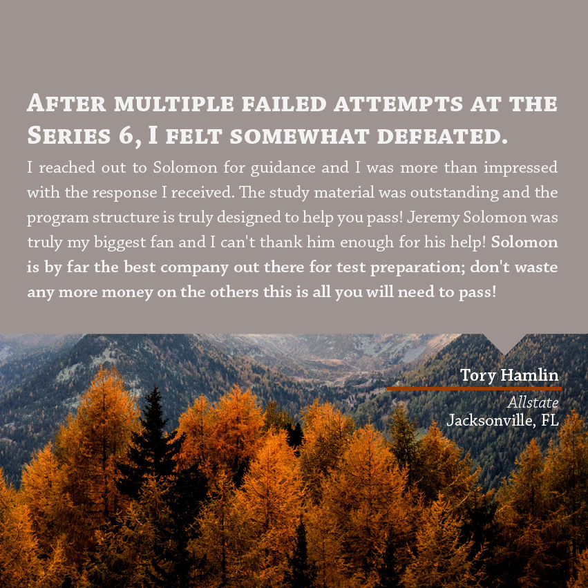 "After multiple failed attempts at the Series 6, I felt somewhat defeated. I reached out to Solomon for guidance and I was more than impressed with the response I received. The study material was outstanding and the program structure is truly designed to help you pass! Jeremy Solomon was truly my biggest fan and I can't thank him enough for his help! Solomon is by far the best company out there for test preparation; don't waste any more money on the others this is all you will need to pass!" - Tory Hamlin, Allstate, Jacksonville, FL