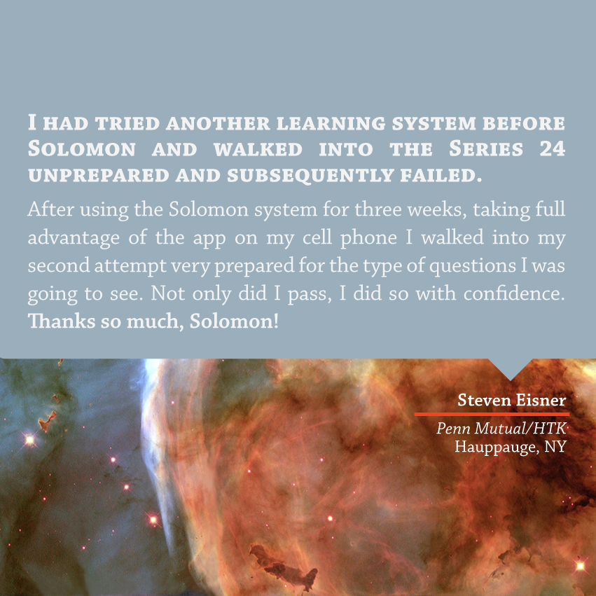 "I had tried another learning system before Solomon and walked into the Series 24 unprepared and subsequently failed. After using the Solomon system for three weeks, taking full advantage of the app on my cell phone I walked into my second attempt very prepared for the type of questions I was going to see. Not only did I pass, I did so with confidence. Thanks so much Solomon!" - Steven Eisner, Penn Mutual/HTK, Hauppauge, NY