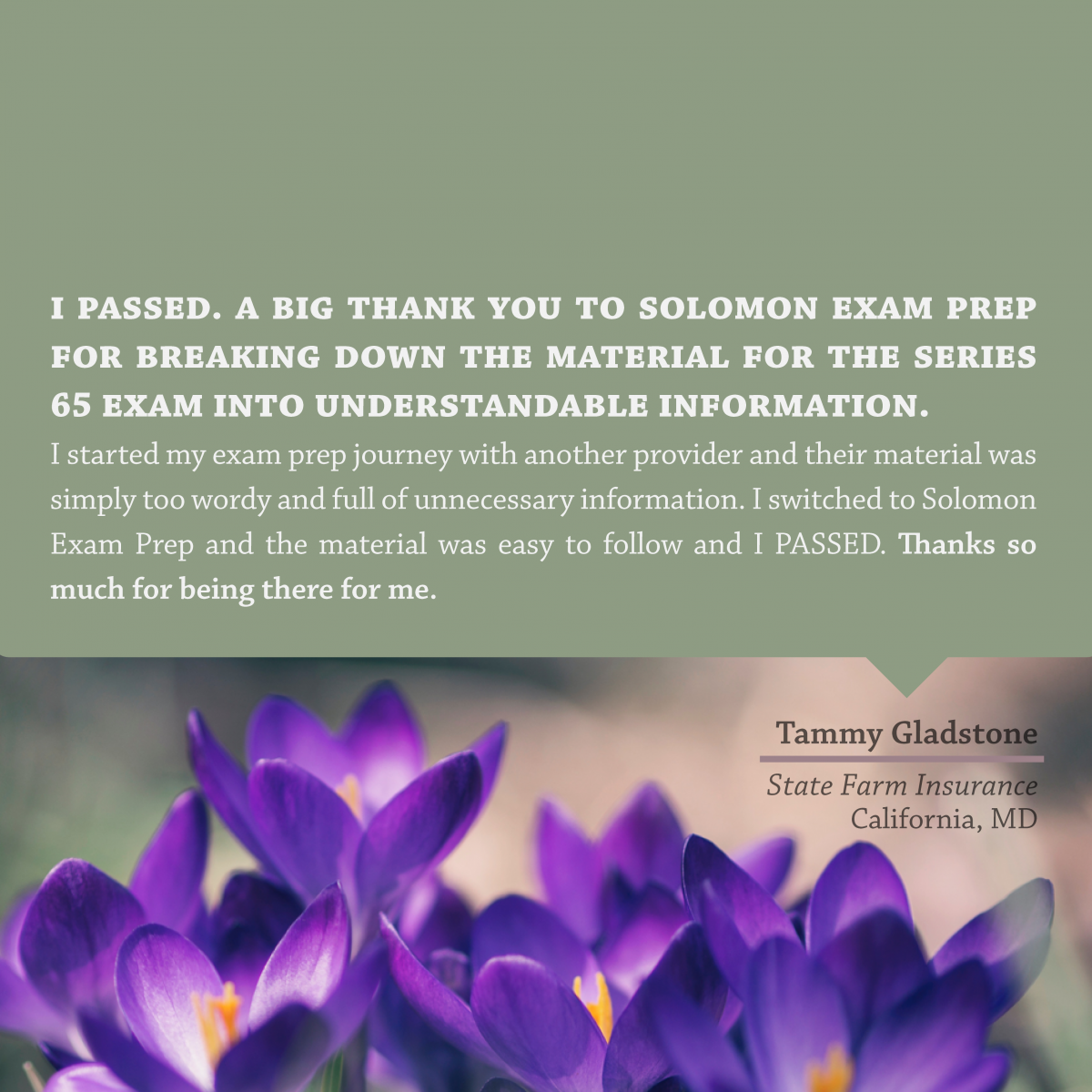"I PASSED. A big thank you to Solomon Exam Prep for breaking down the material for the Series 65 exam into understandable information. I started my exam prep journey with another provider and their material was simply too wordy and full of unnecessary information. I switched to Solomon Exam Prep and the material was easy to follow and I PASSED. Thanks so much for being there for me." - Tammy Gladstone, State Farm Insurance, California, MD