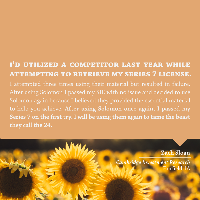 " I'd utilized a competitor last year while attempting to retrieve my Series 7 license. I attempted three times using their material but resulted in failure. After using Solomon I passed my SIE with no issue and decided to use Solomon again because I believed they provided the essential material to help you achieve. After using Solomon once again, I passed my Series 7 on the first try. I will be using them again to tame the beast they call the 24." - Zach Sloan, Cambridge Investment Research, Fairfield, IA