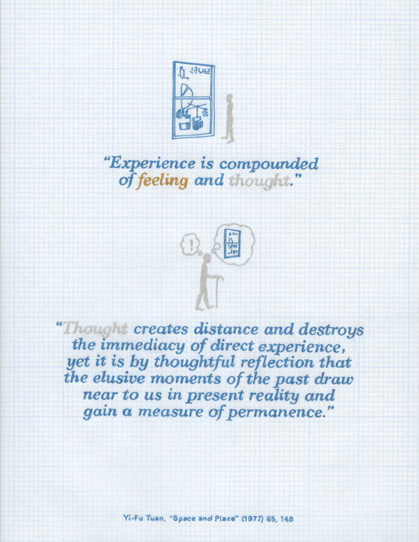 experience is compounded of feeling and thought. thought creates distance and destroys the immediacy of direct experience, yet it is by thoughtful reflection that the elusive moments of the past draw near to us in present reality and gain a measure of permanence. yi-fu tuan. space and place.