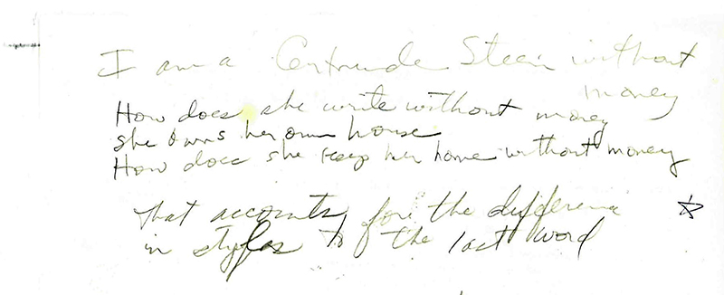 "I am a Gertrude Stein without money / How does she write without money / She owns her own house / How does she keep her home without money / that accounts for the difference / in styles to the last word" Handwritten notes by Lonidier, The Lynn Lonidier Papers (GLC 1, Carton 1, folder 37), Gay and Lesbian Center, San Francisco Public Library.