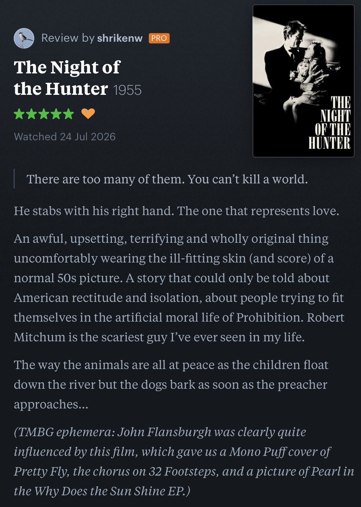 shrikenw
Review by shrikenw 
The Night of the Hunter1955
 
Watched 24 Jul 2026
shrikenw’s review published on Letterboxd:
There are too many of them. You can’t kill a world.
He stabs with his right hand. The one that represents love.

An awful, upsetting, terrifying and wholly original thing uncomfortably wearing the ill-fitting skin (and score) of a normal 50s picture. A story that could only be told about American rectitude and isolation, about people trying to fit themselves in the artificial moral life of Prohibition. Robert Mitchum is the scariest guy I’ve ever seen in my life.

The way the animals are all at peace as the children float down the river but the dogs bark as soon as the preacher approaches…

(TMBG ephemera: John Flansburgh was clearly quite influenced by this film, which gave us a Mono Puff cover of Pretty Fly, the chorus on 32 Footsteps, and a picture of Pearl in the Why Does the Sun Shine EP.)