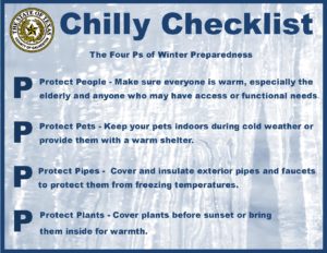 The Four Ps of Winter Preparedness Protect People - Make sure that everyone is warm, especially the elderly and anyone who may have access and functional needs. Protect Pets - Keep your pets indoors during cold weather or provide them with a warm shelter. Protect Pipes - Cover and insulate exterior pipes and faucets to protect them from freezing temperatures. Protect Plants - Cover plants before sunset or bring them inside for warmth.