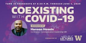 Tune In Thursdays at 6:30 p.m. through June 4, 2020 for Coexisting with Covid-19 - Moderated by Hanson Hosein, Co-Director, Communication Leadership UW Presented by the Graduate School Office of Public Lectures at the University of Washington