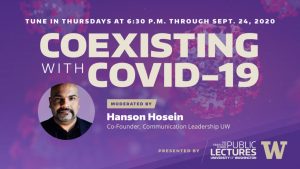 Tune In Thursdays at 6:30 p.m. through Sept. 24, 2020 for Coexisting with Covid-19 - Moderated by Hanson Hosein, Co-Director, Communication Leadership UW Presented by the Graduate School Office of Public Lectures at the University of Washington