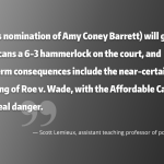 Quote: (Trump’s nomination of Amy Coney Barrett) will give Republicans a 6-3 hammerlock on the court, and short-term consequences include the near-certain overruling of Roe v. Wade, with the Affordable Care Act also in real danger.